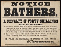 Notice to bathers : a penalty of forty shillings will be incurred: 1.-- By every person who shall bathe (otherwise than from a bathing machine or from a bathing hut), on any part of the Yarmouth sea beach ... / P. O'Connor, inspector.