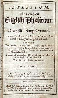 Seplasivm. The compleat English physician: or, the druggist's shop opened. Explicating all the particulars of which medicines at this day are composed and made. Shewing their various names and natures, their several preparations, virtues, uses, and doses, as they are applicable to the whole art of physick, and containing above 600 chymical processes ... In X. books / By William Salmon.