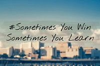 Sometimes you win sometimes you learn.