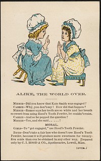             Alike, the world over. Minnie - Did you know Kate Smith was engaged? Carrie - Why, you don't say! How did that happen? Minnie - Rumor says her teeth are so white and her breath so sweet from using Hood's Tooth Powder, he couldn't resist.          