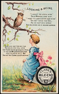             Looking & being. "I want to look wise" said Maggie one day. "I want to look clever and wise" "Oh ho!" said the owl as he sat on a spray as he sat on a spray and blinked as in solemn surprise. Clark's Mile-End 36 Spool Cotton.          