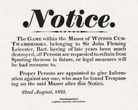 Notice, the game within the Manor of Witton cum-Twambrooks, belonging to Sir John Fleming Leicester, Bart., having of late years been much destroyed, all persons are requested to refrain from sporting thereon in future, or legal measures will be had recourse to : proper persons are appointed to give information against one another, who may be found trespassing on the said manor after this notice, 22nd August, (1822). Original public domain image from Yale Center for British Art. Digitally enhanced by rawpixel.