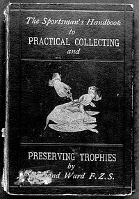 The sportsman's handbook to practical collecting, preserving, and artistic setting-up of trophies and specimens : to which is added a synoptical guide to the hunting grounds of the world / by Rowland Ward.