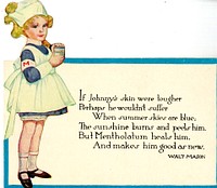 If Johnny's Skin Were Tougher, Perhaps He Wouldn't SufferCollection:Images from the History of Medicine (IHM) Alternate Title(s):Mentholatum Contributor(s):Mason, Walt, 1862-1939, writer of supplementary textual content,Mentholatum Company, issuing body. Publication:[Wichita, Kan.?] : [Mentholatum Co.?], [between 1915 and 1940?] Language(s):English Format:Still image Subject(s):OintmentsSunburn -- drug therapy Genre(s):Advertisements Abstract:Advertisement for Mentholatum. Card features a color illustration of the famous little Mentholatum nurse. She is wearing a white apron, white hat, and an armband with a red "M." She is holding a jar of Mentholatum. Card opens similar to a table card, but there is no text inside. Extent:1 trade card : folded to 7 x 8 cm, opens to 10 x 8 cm Technique:chromolithograph, color NLM Unique ID:101702874 Permanent Link:resource.nlm.nih.gov/101702874