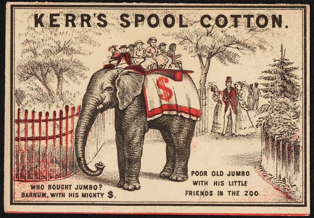             Kerr's spool cotton. Who bought Jumbo? Barnum, with his mighty $. Poor old Jumbo with his little friends in the…